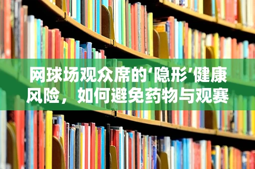 网球场观众席的‘隐形’健康风险，如何避免药物与观赛的意外交集？