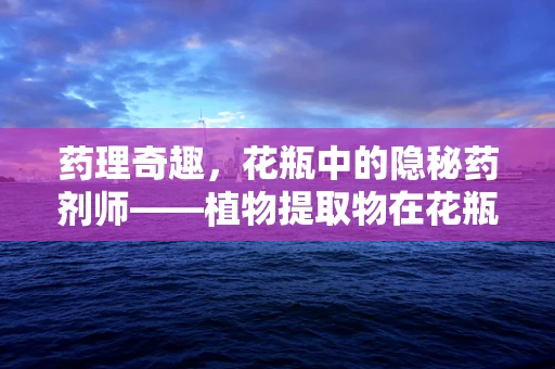 药理奇趣，花瓶中的隐秘药剂师——植物提取物在花瓶养护中的意外发现？