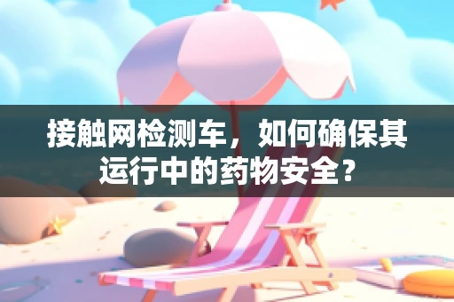 接触网检测车，如何确保其运行中的药物安全？