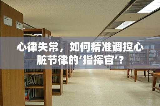 心律失常，如何精准调控心脏节律的‘指挥官’？