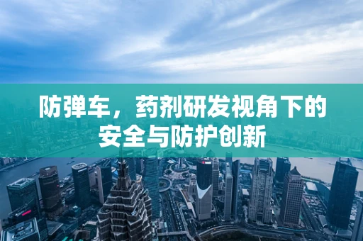 防弹车，药剂研发视角下的安全与防护创新