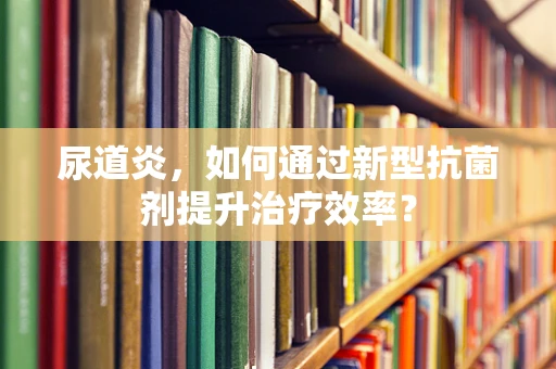 尿道炎，如何通过新型抗菌剂提升治疗效率？