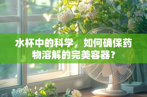 水杯中的科学，如何确保药物溶解的完美容器？