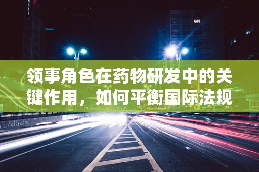 领事角色在药物研发中的关键作用，如何平衡国际法规与本土需求？