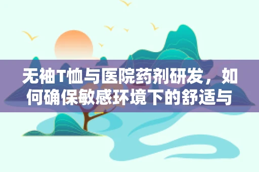 无袖T恤与医院药剂研发，如何确保敏感环境下的舒适与安全？