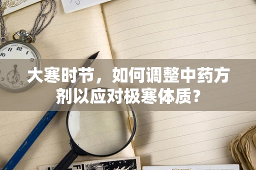 大寒时节，如何调整中药方剂以应对极寒体质？