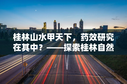 桂林山水甲天下，药效研究在其中？——探索桂林自然环境对药物研发的独特影响