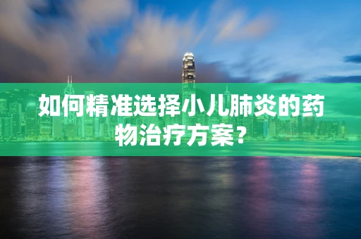 如何精准选择小儿肺炎的药物治疗方案？