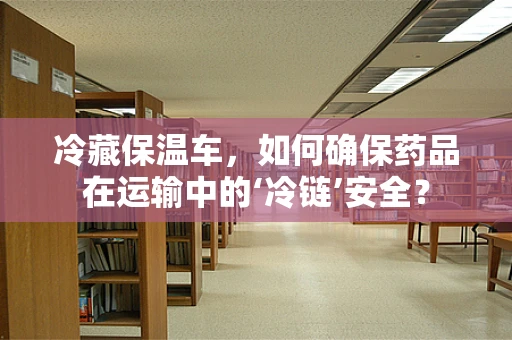 冷藏保温车，如何确保药品在运输中的‘冷链’安全？