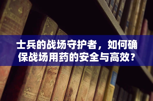 士兵的战场守护者，如何确保战场用药的安全与高效？