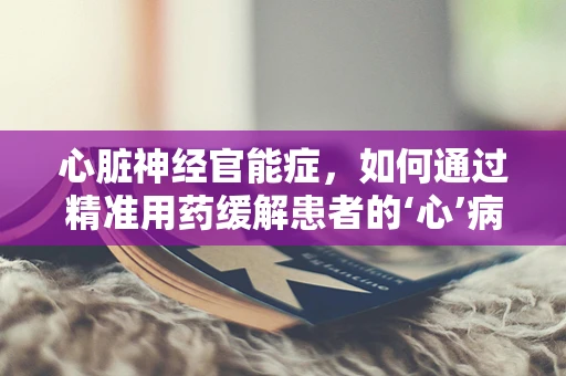 心脏神经官能症，如何通过精准用药缓解患者的‘心’病？