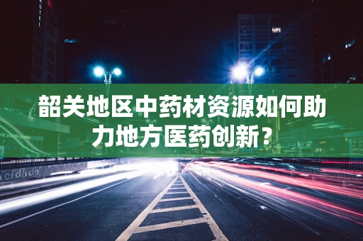 韶关地区中药材资源如何助力地方医药创新？