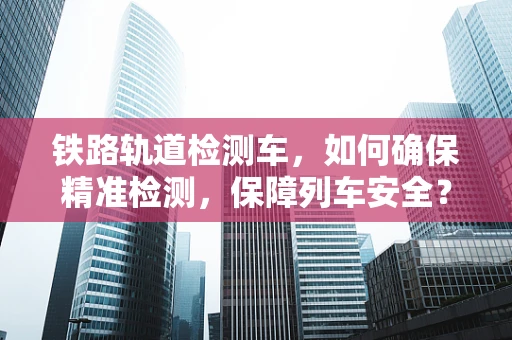 铁路轨道检测车，如何确保精准检测，保障列车安全？