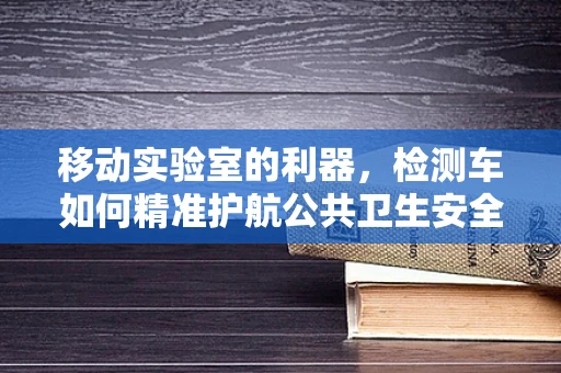 移动实验室的利器，检测车如何精准护航公共卫生安全？