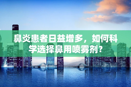 鼻炎患者日益增多，如何科学选择鼻用喷雾剂？