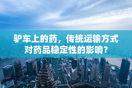 驴车上的药，传统运输方式对药品稳定性的影响？