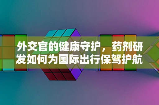 外交官的健康守护，药剂研发如何为国际出行保驾护航？