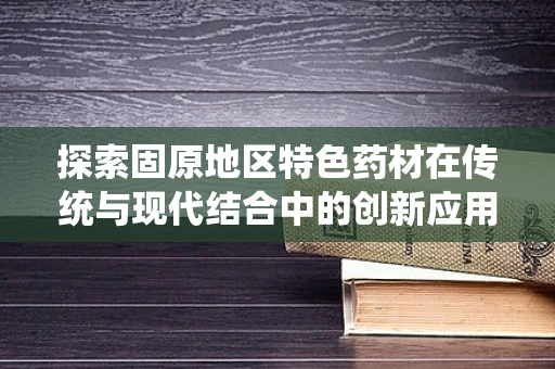 探索固原地区特色药材在传统与现代结合中的创新应用，如何最大化发挥其药效潜力？