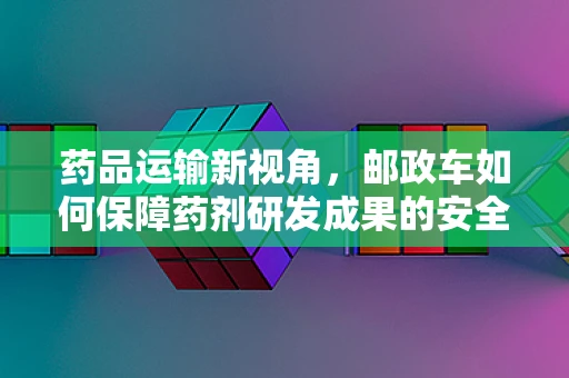 药品运输新视角，邮政车如何保障药剂研发成果的安全递送？