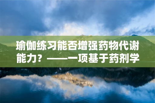 瑜伽练习能否增强药物代谢能力？——一项基于药剂学视角的探索