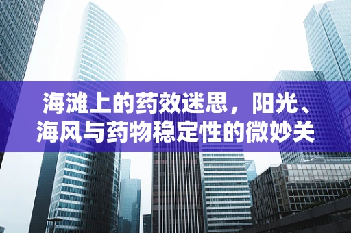 海滩上的药效迷思，阳光、海风与药物稳定性的微妙关系