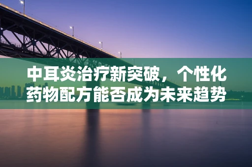 中耳炎治疗新突破，个性化药物配方能否成为未来趋势？