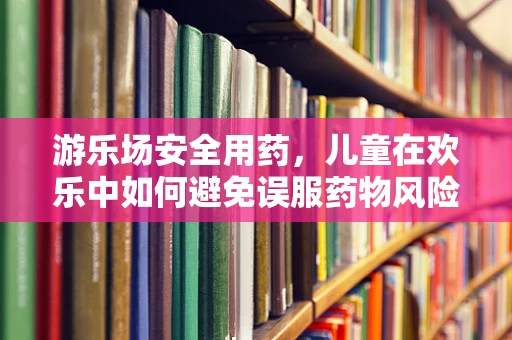 游乐场安全用药，儿童在欢乐中如何避免误服药物风险？