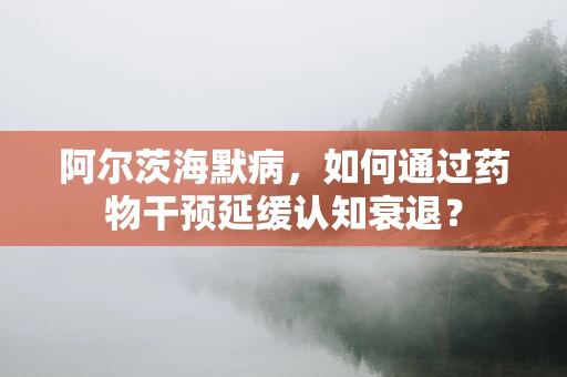 阿尔茨海默病，如何通过药物干预延缓认知衰退？