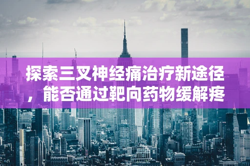 探索三叉神经痛治疗新途径，能否通过靶向药物缓解疼痛？