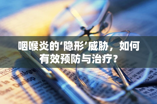 咽喉炎的‘隐形’威胁，如何有效预防与治疗？