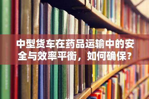 中型货车在药品运输中的安全与效率平衡，如何确保？