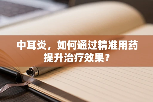 中耳炎，如何通过精准用药提升治疗效果？