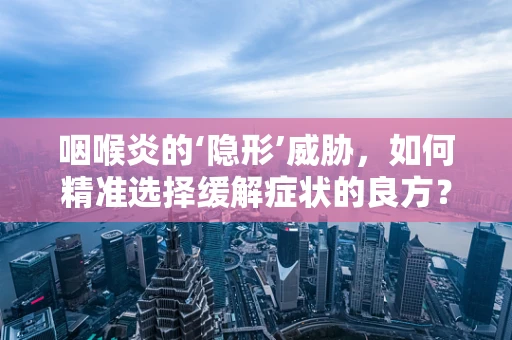 咽喉炎的‘隐形’威胁，如何精准选择缓解症状的良方？