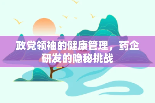 政党领袖的健康管理，药企研发的隐秘挑战