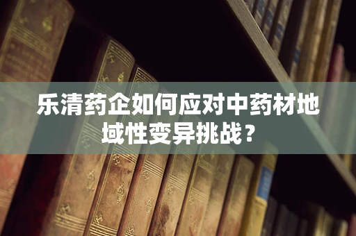 乐清药企如何应对中药材地域性变异挑战？