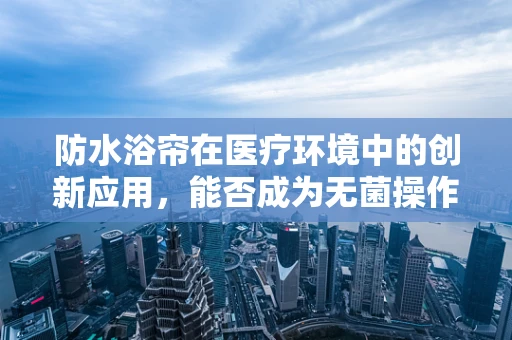 防水浴帘在医疗环境中的创新应用，能否成为无菌操作的新防线？