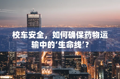 校车安全，如何确保药物运输中的‘生命线’？