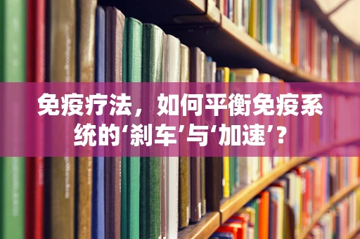 免疫疗法，如何平衡免疫系统的‘刹车’与‘加速’？