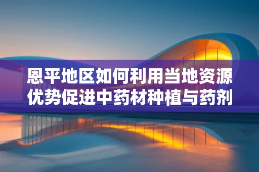 恩平地区如何利用当地资源优势促进中药材种植与药剂研发的协同发展？