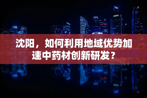 沈阳，如何利用地域优势加速中药材创新研发？