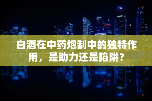 白酒在中药炮制中的独特作用，是助力还是陷阱？