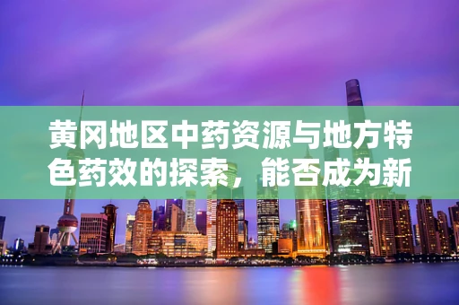 黄冈地区中药资源与地方特色药效的探索，能否成为新药研发的‘金矿’？