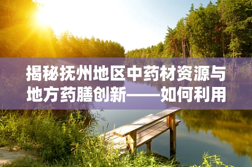 揭秘抚州地区中药材资源与地方药膳创新——如何利用地域优势促进传统医学发展？