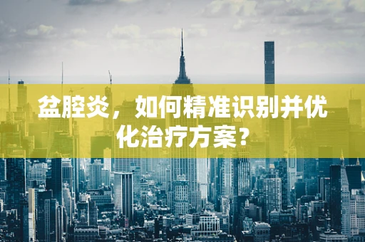 盆腔炎，如何精准识别并优化治疗方案？