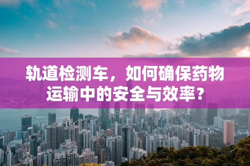 轨道检测车，如何确保药物运输中的安全与效率？