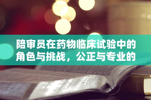 陪审员在药物临床试验中的角色与挑战，公正与专业的平衡？