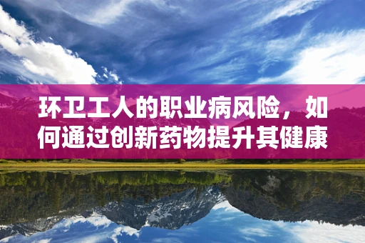 环卫工人的职业病风险，如何通过创新药物提升其健康保障？