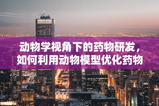 动物学视角下的药物研发，如何利用动物模型优化药物筛选？