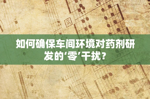 如何确保车间环境对药剂研发的‘零’干扰？