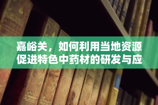 嘉峪关，如何利用当地资源促进特色中药材的研发与应用？